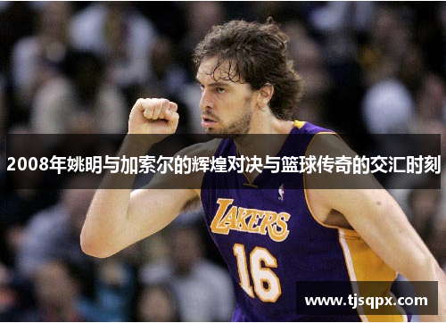 2008年姚明与加索尔的辉煌对决与篮球传奇的交汇时刻