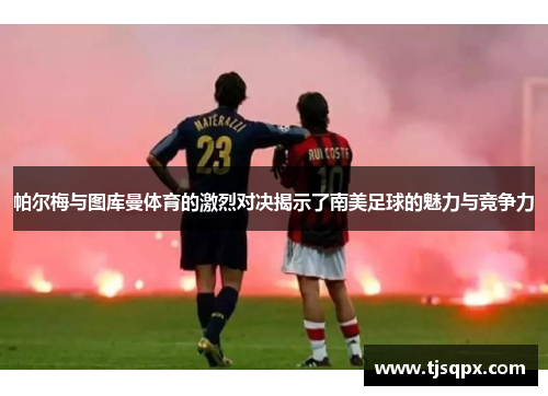 帕尔梅与图库曼体育的激烈对决揭示了南美足球的魅力与竞争力